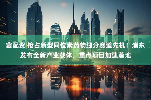 鑫配资 抢占新型同位素药物细分赛道先机！浦东发布全新产业载体，重点项目加速落地