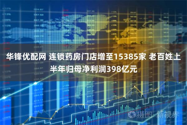 华锋优配网 连锁药房门店增至15385家 老百姓上半年归母净利润398亿元