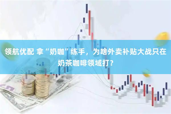 领航优配 拿“奶咖”练手，为啥外卖补贴大战只在奶茶咖啡领域打？