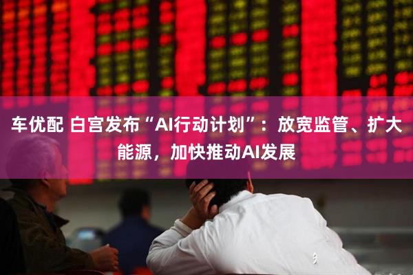 车优配 白宫发布“AI行动计划”：放宽监管、扩大能源，加快推动AI发展