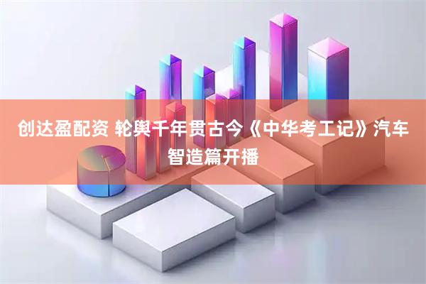 创达盈配资 轮舆千年贯古今《中华考工记》汽车智造篇开播