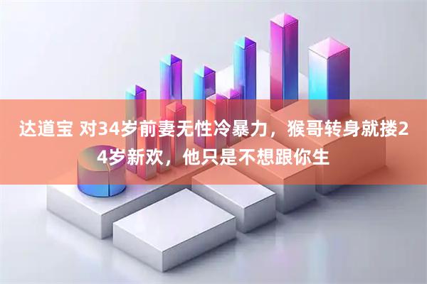 达道宝 对34岁前妻无性冷暴力，猴哥转身就搂24岁新欢，他只是不想跟你生