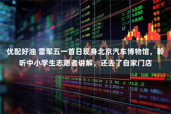 优配好油 雷军五一首日现身北京汽车博物馆，聆听中小学生志愿者讲解，还去了自家门店
