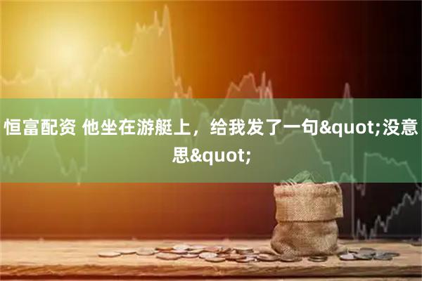 恒富配资 他坐在游艇上，给我发了一句"没意思"