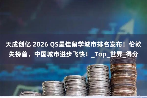 天成创亿 2026 QS最佳留学城市排名发布！伦敦失榜首，中国城市进步飞快！_Top_世界_得分