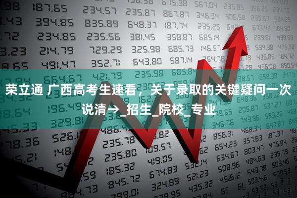 荣立通 广西高考生速看，关于录取的关键疑问一次说清→_招生_院校_专业