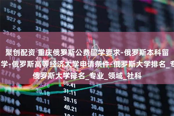 聚创配资 重庆俄罗斯公费留学要求-俄罗斯本科留学-高三出国留学-俄罗斯高等经济大学申请条件-俄罗斯大学排名_专业_领域_社科