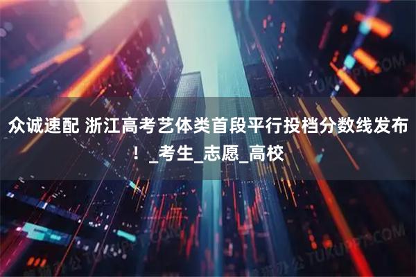 众诚速配 浙江高考艺体类首段平行投档分数线发布！_考生_志愿_高校