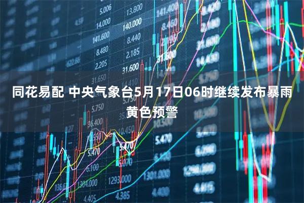 同花易配 中央气象台5月17日06时继续发布暴雨黄色预警