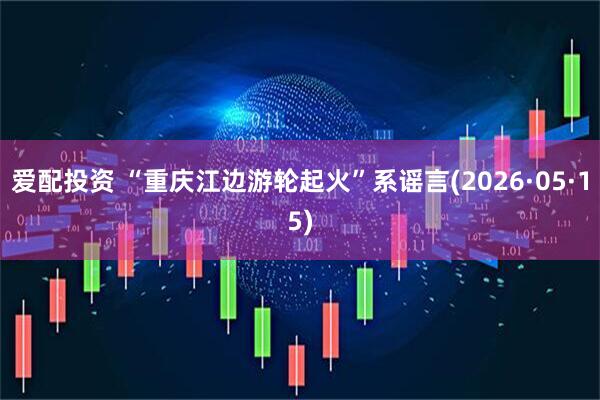 爱配投资 “重庆江边游轮起火”系谣言(2026·05·15)