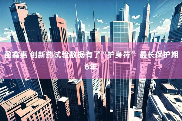 盈鑫惠 创新药试验数据有了“护身符” 最长保护期6年