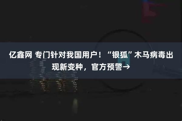 亿鑫网 专门针对我国用户！“银狐”木马病毒出现新变种，官方预警→
