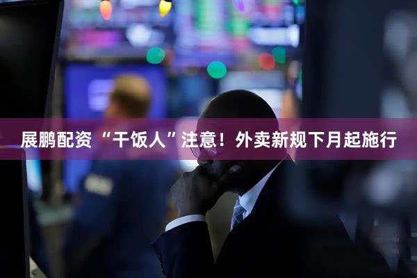 展鹏配资 “干饭人”注意！外卖新规下月起施行