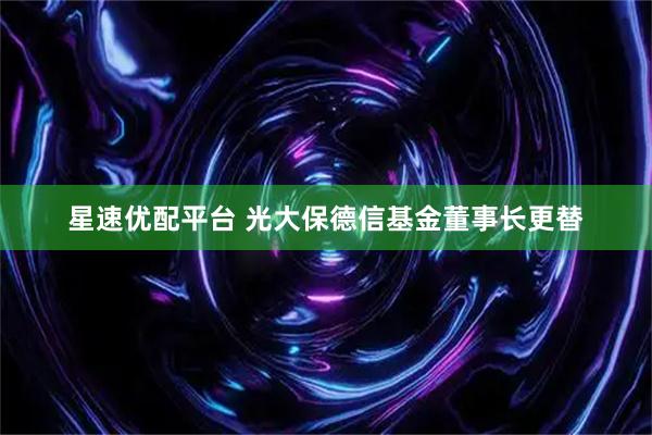 星速优配平台 光大保德信基金董事长更替