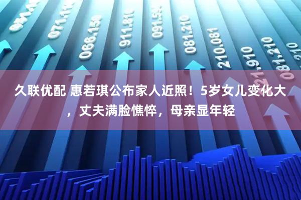 久联优配 惠若琪公布家人近照！5岁女儿变化大，丈夫满脸憔悴，母亲显年轻