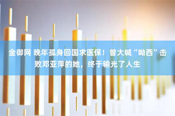 金御网 晚年孤身回国求医保！曾大喊“呦西”击败邓亚萍的她，终于输光了人生