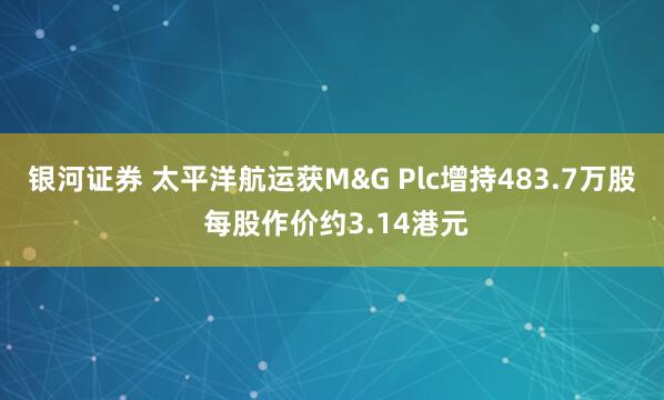 银河证券 太平洋航运获M&G Plc增持483.7万股 每股作价约3.14港元