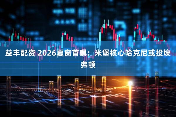 益丰配资 2026夏窗首曝：米堡核心哈克尼或投埃弗顿