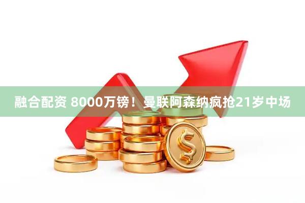 融合配资 8000万镑！曼联阿森纳疯抢21岁中场