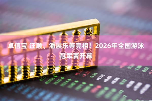 卓信宝 汪顺、潘展乐等亮相！2026年全国游泳冠军赛开幕