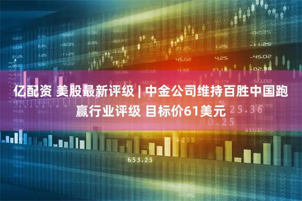 亿配资 美股最新评级 | 中金公司维持百胜中国跑赢行业评级 目标价61美元