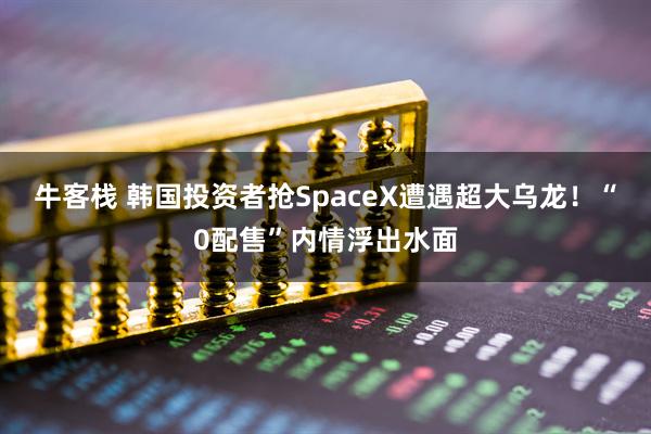 牛客栈 韩国投资者抢SpaceX遭遇超大乌龙！“0配售”内情浮出水面